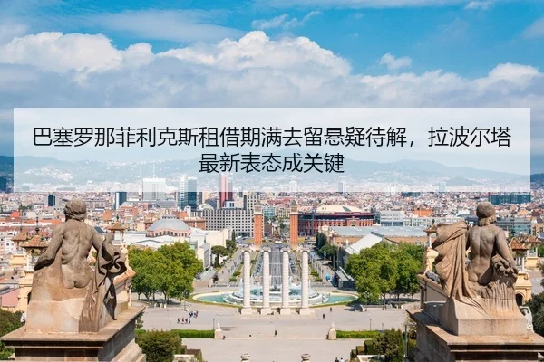 巴塞罗那菲利克斯租借期满去留悬疑待解，拉波尔塔最新表态成关键