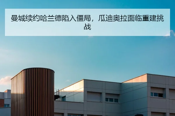 曼城续约哈兰德陷入僵局，瓜迪奥拉面临重建挑战