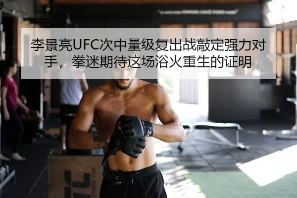 李景亮UFC次中量级复出战敲定强力对手，拳迷期待这场浴火重生的证明