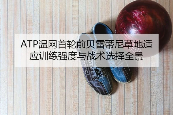 ATP温网首轮前贝雷蒂尼草地适应训练强度与战术选择全景